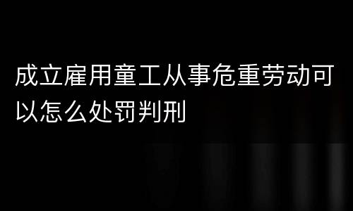 成立雇用童工从事危重劳动可以怎么处罚判刑