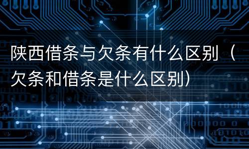 陕西借条与欠条有什么区别(欠条和借条是什么区别)