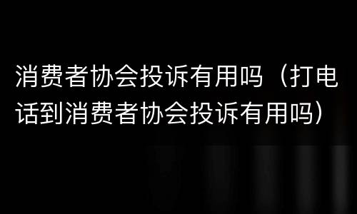 消费者协会投诉有用吗（打电话到消费者协会投诉有用吗）