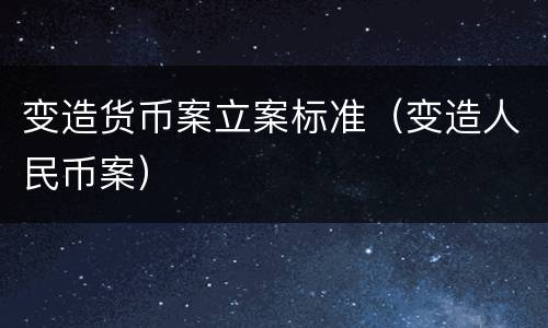 变造货币案立案标准（变造人民币案）