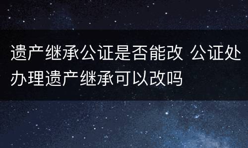 遗产继承公证是否能改 公证处办理遗产继承可以改吗