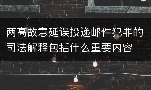 两高故意延误投递邮件犯罪的司法解释包括什么重要内容