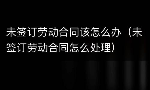 未签订劳动合同该怎么办（未签订劳动合同怎么处理）