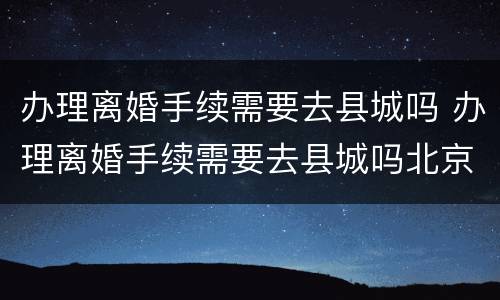 办理离婚手续需要去县城吗 办理离婚手续需要去县城吗北京