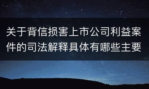 关于背信损害上市公司利益案件的司法解释具体有哪些主要内容
