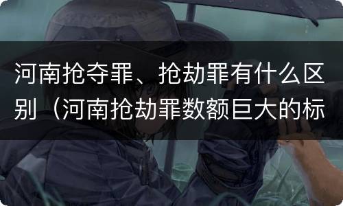 河南抢夺罪、抢劫罪有什么区别（河南抢劫罪数额巨大的标准）