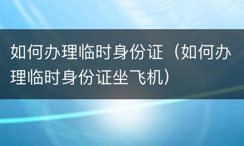 如何办理临时身份证（如何办理临时身份证坐飞机）