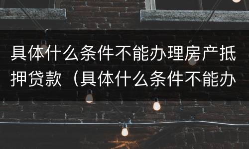 具体什么条件不能办理房产抵押贷款（具体什么条件不能办理房产抵押贷款业务）