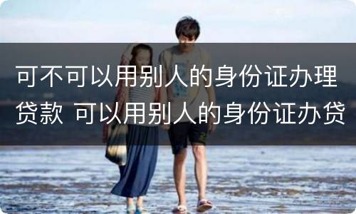 可不可以用别人的身份证办理贷款 可以用别人的身份证办贷款吗