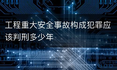 工程重大安全事故构成犯罪应该判刑多少年