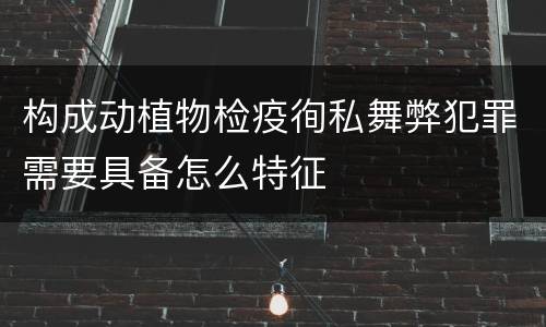 构成动植物检疫徇私舞弊犯罪需要具备怎么特征