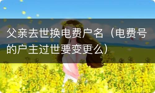 父亲去世换电费户名（电费号的户主过世要变更么）