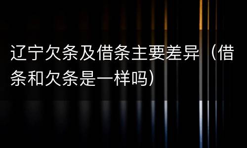 辽宁欠条及借条主要差异（借条和欠条是一样吗）
