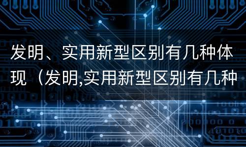 发明、实用新型区别有几种体现（发明,实用新型区别有几种体现形式）