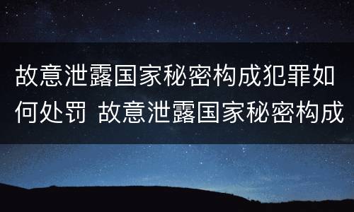 故意泄露国家秘密构成犯罪如何处罚 故意泄露国家秘密构成犯罪如何处罚