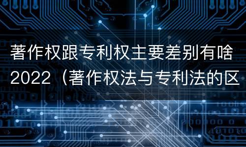 著作权跟专利权主要差别有啥2022（著作权法与专利法的区别）