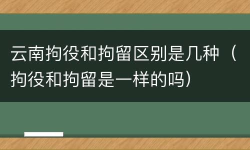 云南拘役和拘留区别是几种（拘役和拘留是一样的吗）