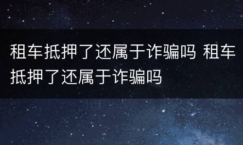 租车抵押了还属于诈骗吗 租车抵押了还属于诈骗吗