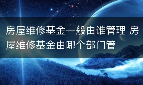 房屋维修基金一般由谁管理 房屋维修基金由哪个部门管
