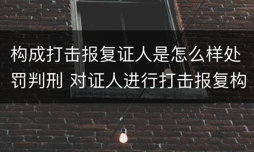 构成打击报复证人是怎么样处罚判刑 对证人进行打击报复构成什么罪