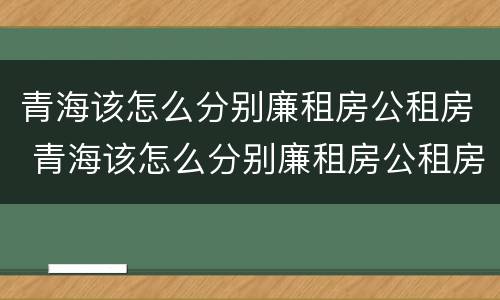 青海该怎么分别廉租房公租房 青海该怎么分别廉租房公租房和私租房