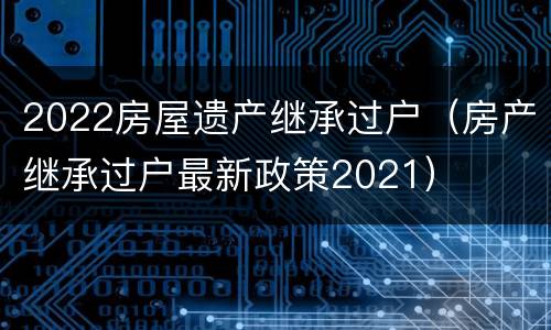 2022房屋遗产继承过户（房产继承过户最新政策2021）