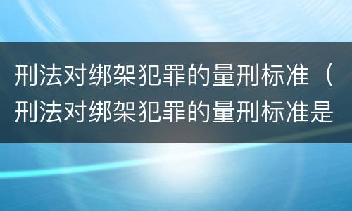 刑法对绑架犯罪的量刑标准（刑法对绑架犯罪的量刑标准是）