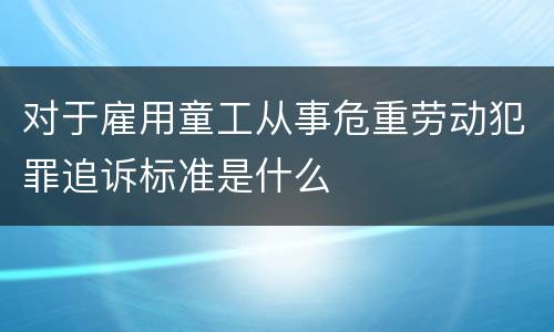 对于雇用童工从事危重劳动犯罪追诉标准是什么