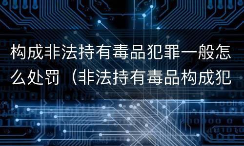 构成非法持有毒品犯罪一般怎么处罚（非法持有毒品构成犯罪吗）