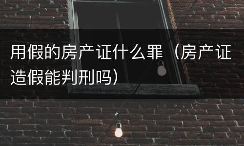 用假的房产证什么罪（房产证造假能判刑吗）