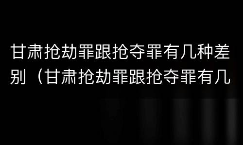 甘肃抢劫罪跟抢夺罪有几种差别（甘肃抢劫罪跟抢夺罪有几种差别吗）