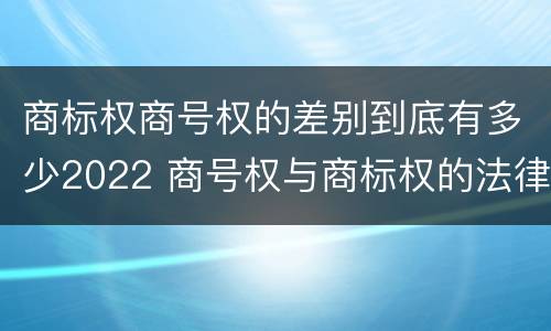 商标权商号权的差别到底有多少2022 商号权与商标权的法律冲突与解决