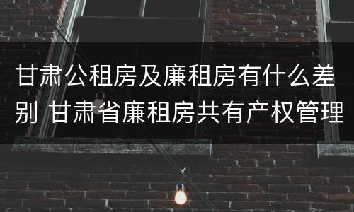 甘肃公租房及廉租房有什么差别 甘肃省廉租房共有产权管理办法