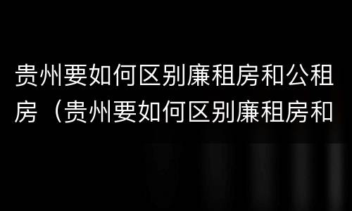 贵州要如何区别廉租房和公租房（贵州要如何区别廉租房和公租房的区别）