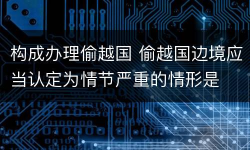 构成办理偷越国 偷越国边境应当认定为情节严重的情形是
