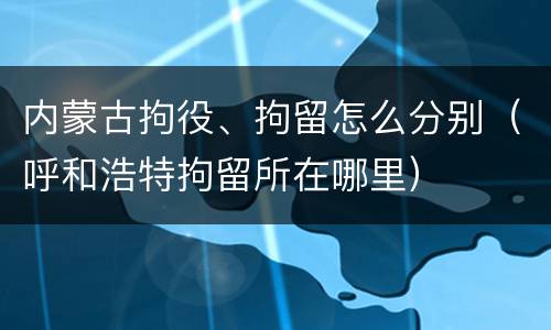 内蒙古拘役、拘留怎么分别（呼和浩特拘留所在哪里）