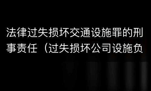 法律过失损坏交通设施罪的刑事责任（过失损坏公司设施负什么责任）