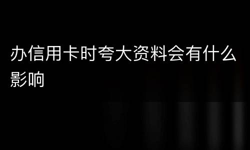 办信用卡时夸大资料会有什么影响