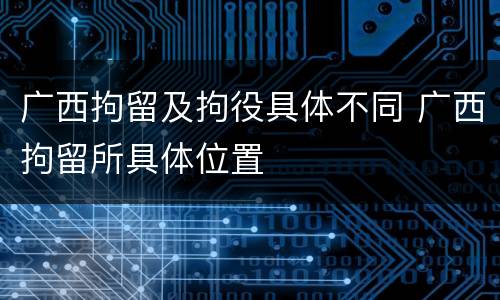 广西拘留及拘役具体不同 广西拘留所具体位置