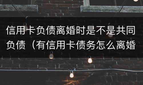 信用卡负债离婚时是不是共同负债（有信用卡债务怎么离婚）