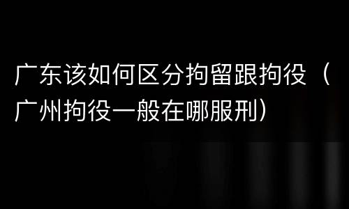 广东该如何区分拘留跟拘役（广州拘役一般在哪服刑）