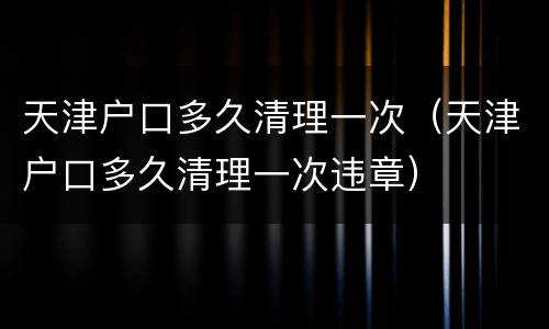 天津户口多久清理一次（天津户口多久清理一次违章）