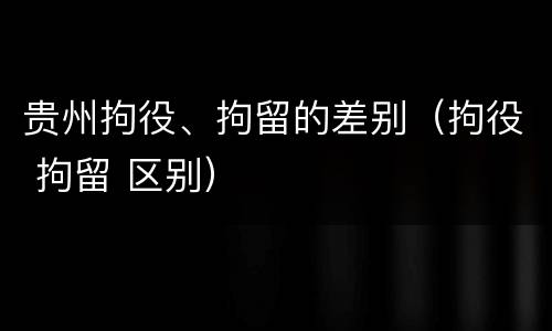 贵州拘役、拘留的差别（拘役 拘留 区别）