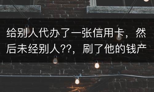 给别人代办了一张信用卡，然后未经别人??，刷了他的钱产生了逾期，给人家把钱还了，