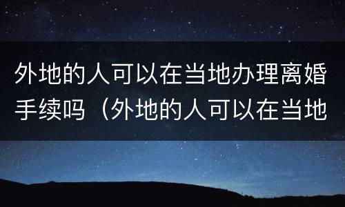 外地的人可以在当地办理离婚手续吗（外地的人可以在当地办理离婚手续吗现在）