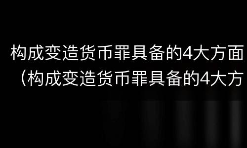 构成变造货币罪具备的4大方面（构成变造货币罪具备的4大方面条件）