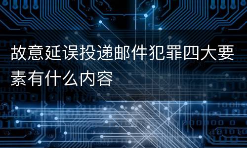 故意延误投递邮件犯罪四大要素有什么内容