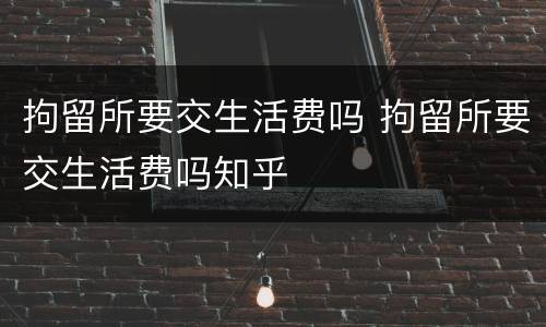 拘留所要交生活费吗 拘留所要交生活费吗知乎