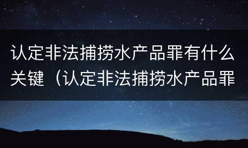 认定非法捕捞水产品罪有什么关键（认定非法捕捞水产品罪有什么关键条款）