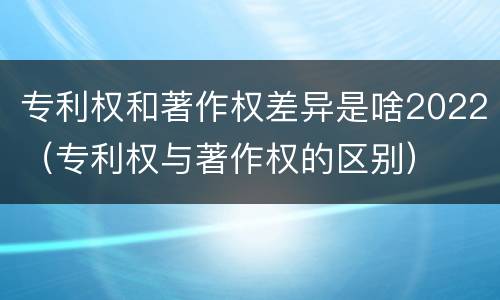 专利权和著作权差异是啥2022（专利权与著作权的区别）